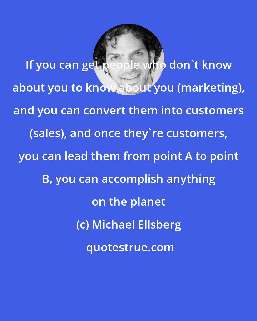 Michael Ellsberg: If you can get people who don't know about you to know about you (marketing), and you can convert them into customers (sales), and once they're customers, you can lead them from point A to point B, you can accomplish anything on the planet