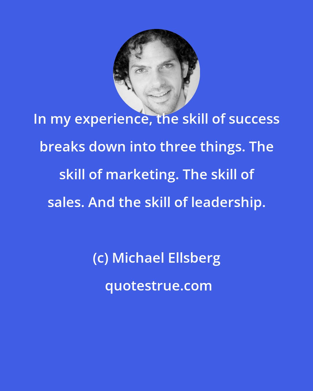 Michael Ellsberg: In my experience, the skill of success breaks down into three things. The skill of marketing. The skill of sales. And the skill of leadership.