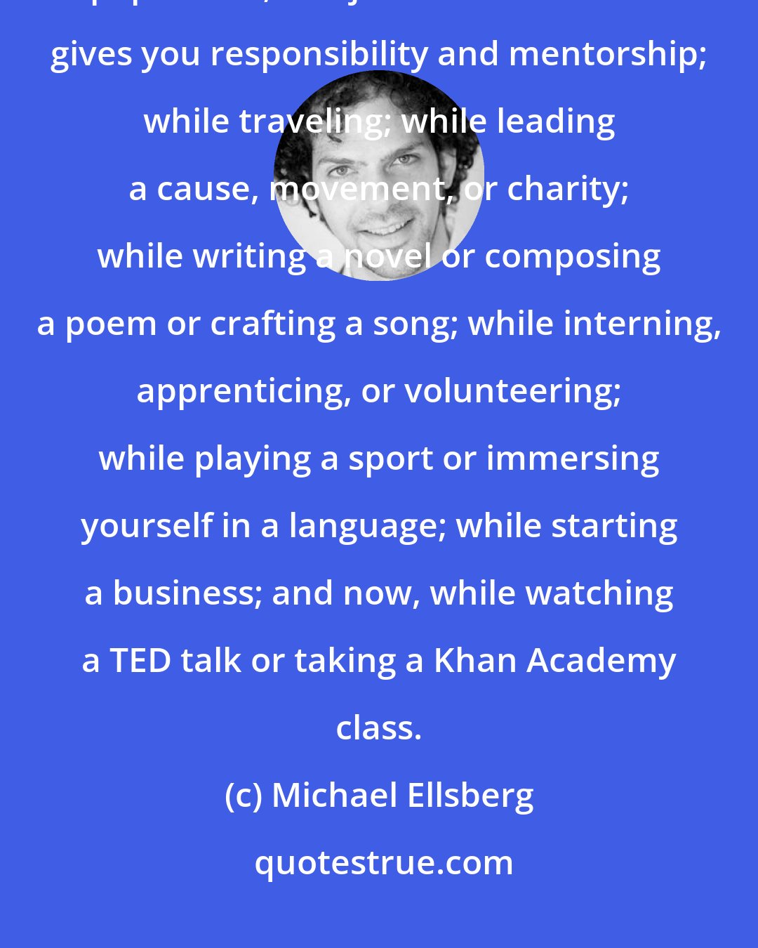 Michael Ellsberg: Learning is available at the library for free; under a tree with a dog-eared paperback; at a job with a boss who gives you responsibility and mentorship; while traveling; while leading a cause, movement, or charity; while writing a novel or composing a poem or crafting a song; while interning, apprenticing, or volunteering; while playing a sport or immersing yourself in a language; while starting a business; and now, while watching a TED talk or taking a Khan Academy class.