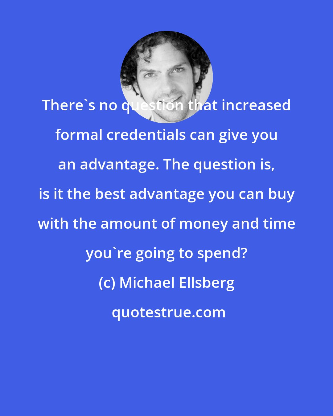 Michael Ellsberg: There's no question that increased formal credentials can give you an advantage. The question is, is it the best advantage you can buy with the amount of money and time you're going to spend?