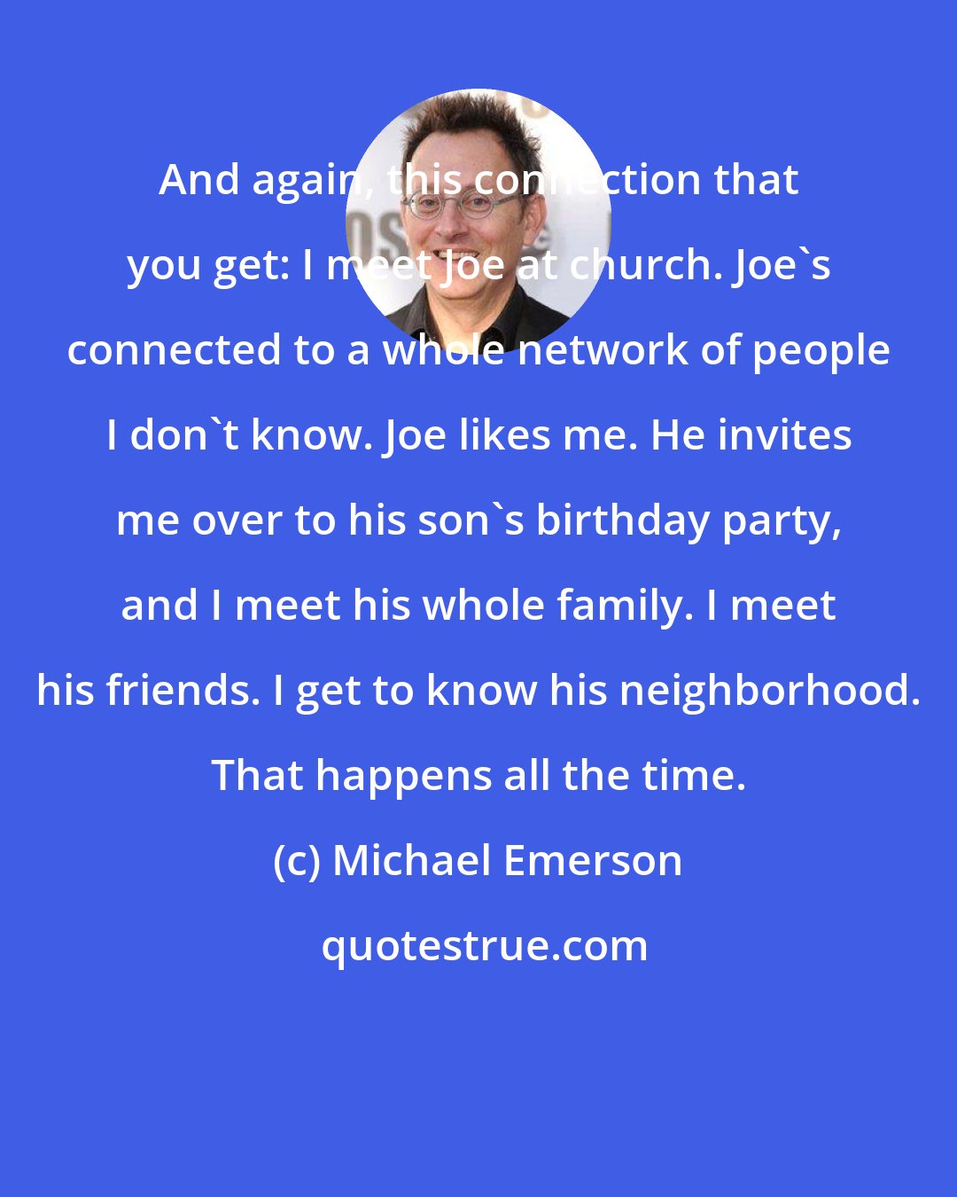 Michael Emerson: And again, this connection that you get: I meet Joe at church. Joe's connected to a whole network of people I don't know. Joe likes me. He invites me over to his son's birthday party, and I meet his whole family. I meet his friends. I get to know his neighborhood. That happens all the time.