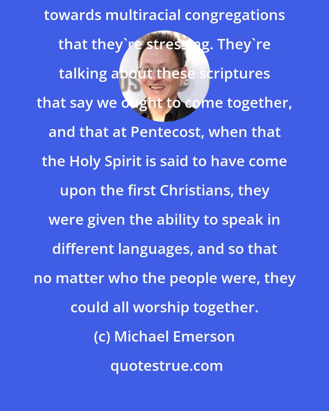 Michael Emerson: So these are the kind of things that now when people are trying to move towards multiracial congregations that they're stressing. They're talking about these scriptures that say we ought to come together, and that at Pentecost, when that the Holy Spirit is said to have come upon the first Christians, they were given the ability to speak in different languages, and so that no matter who the people were, they could all worship together.