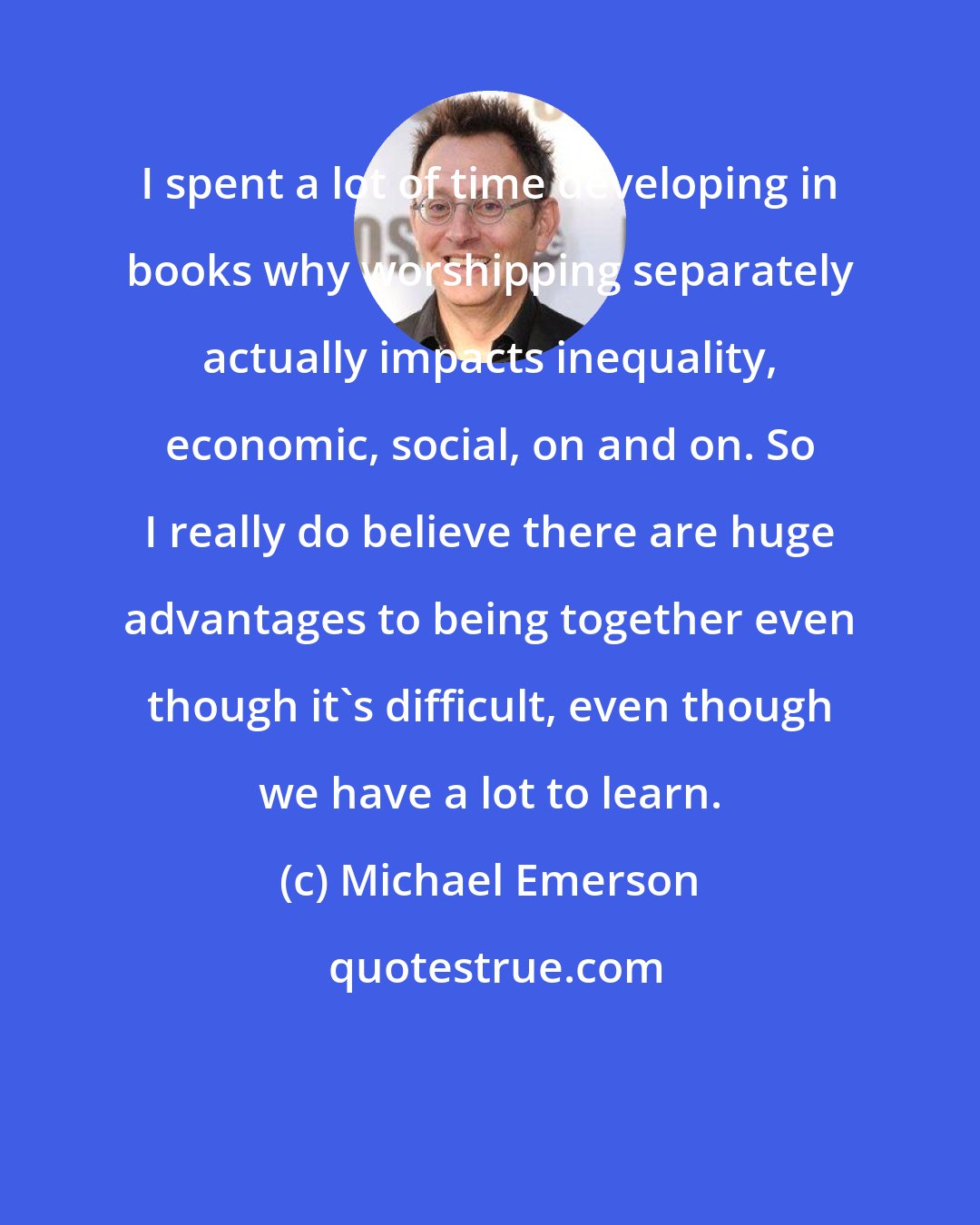 Michael Emerson: I spent a lot of time developing in books why worshipping separately actually impacts inequality, economic, social, on and on. So I really do believe there are huge advantages to being together even though it's difficult, even though we have a lot to learn.