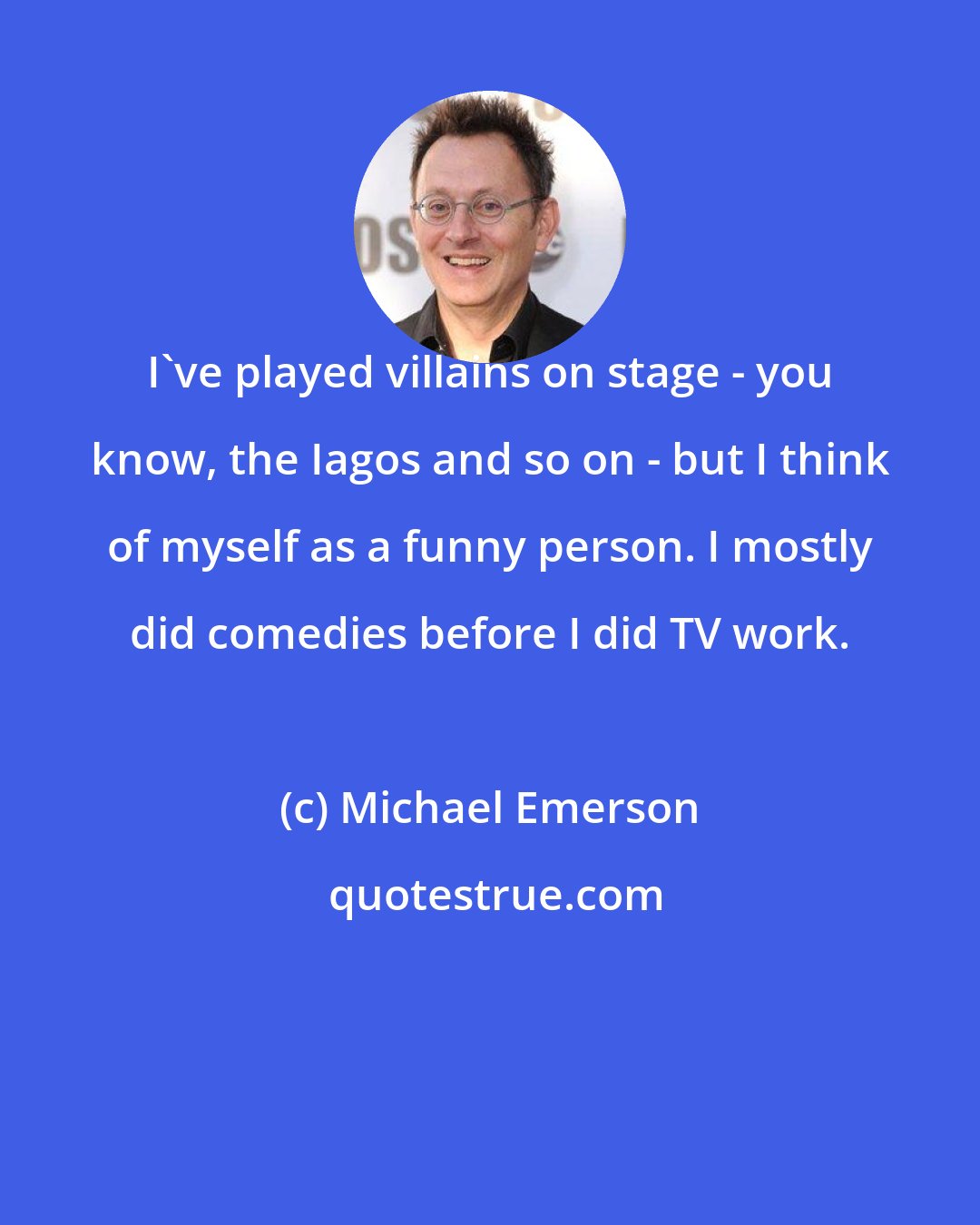 Michael Emerson: I've played villains on stage - you know, the Iagos and so on - but I think of myself as a funny person. I mostly did comedies before I did TV work.