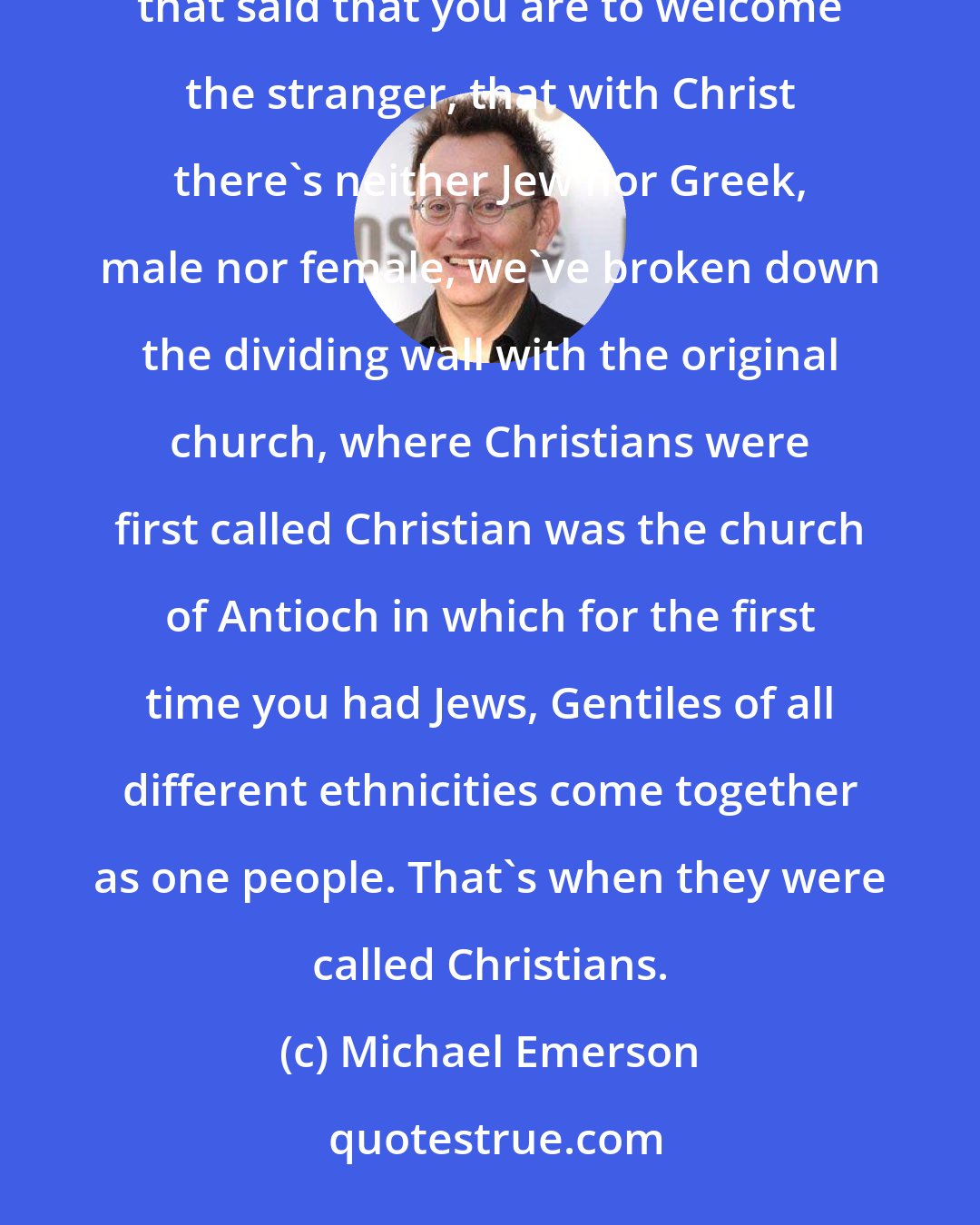 Michael Emerson: Scripture is vast, and people can pick and choose what they emphasize, and so for hundreds of years verses that said that you are to welcome the stranger, that with Christ there's neither Jew nor Greek, male nor female, we've broken down the dividing wall with the original church, where Christians were first called Christian was the church of Antioch in which for the first time you had Jews, Gentiles of all different ethnicities come together as one people. That's when they were called Christians.