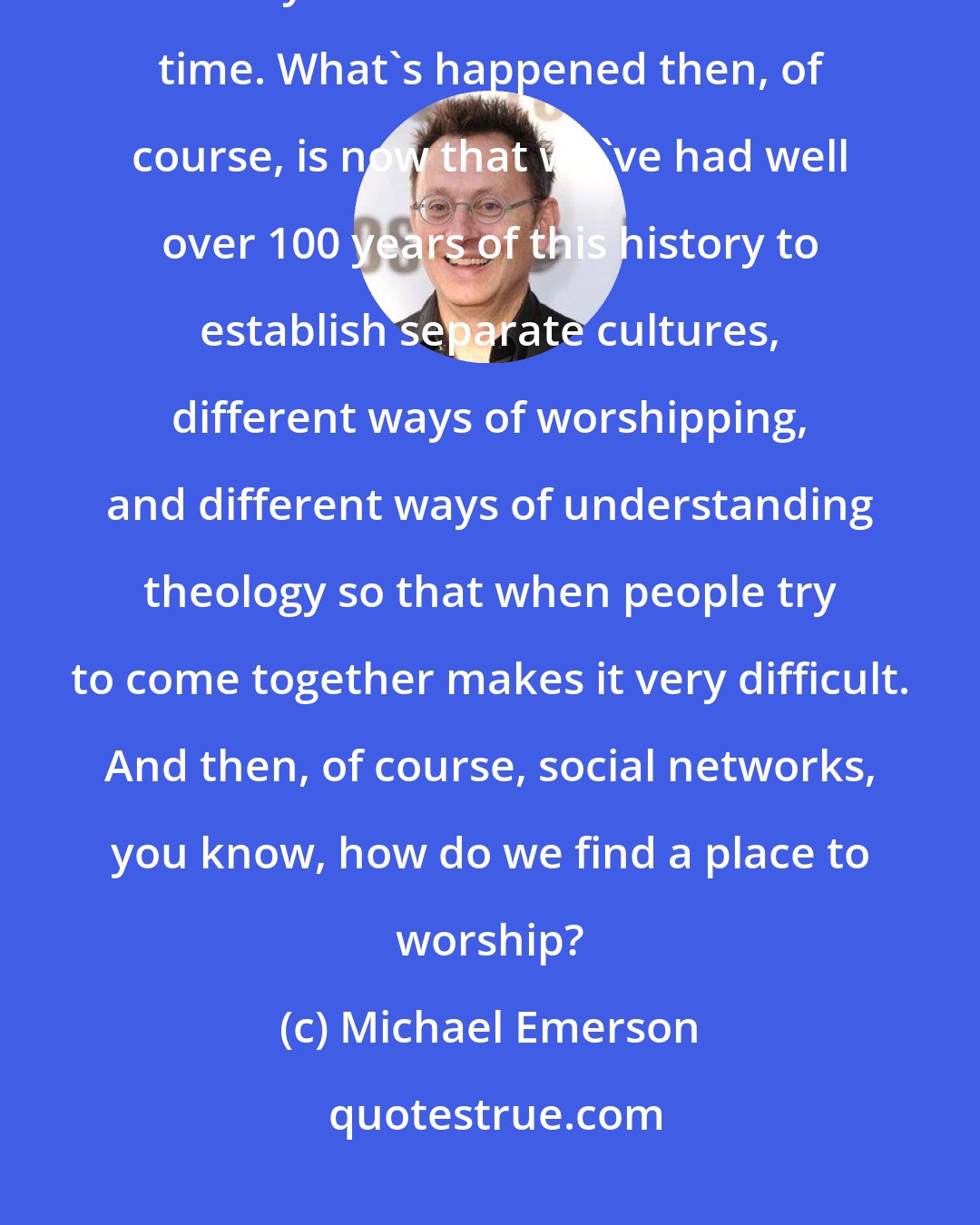 Michael Emerson: So we didn't get the denominations and the separate congregations really till about into Civil War time. What's happened then, of course, is now that we've had well over 100 years of this history to establish separate cultures, different ways of worshipping, and different ways of understanding theology so that when people try to come together makes it very difficult. And then, of course, social networks, you know, how do we find a place to worship?