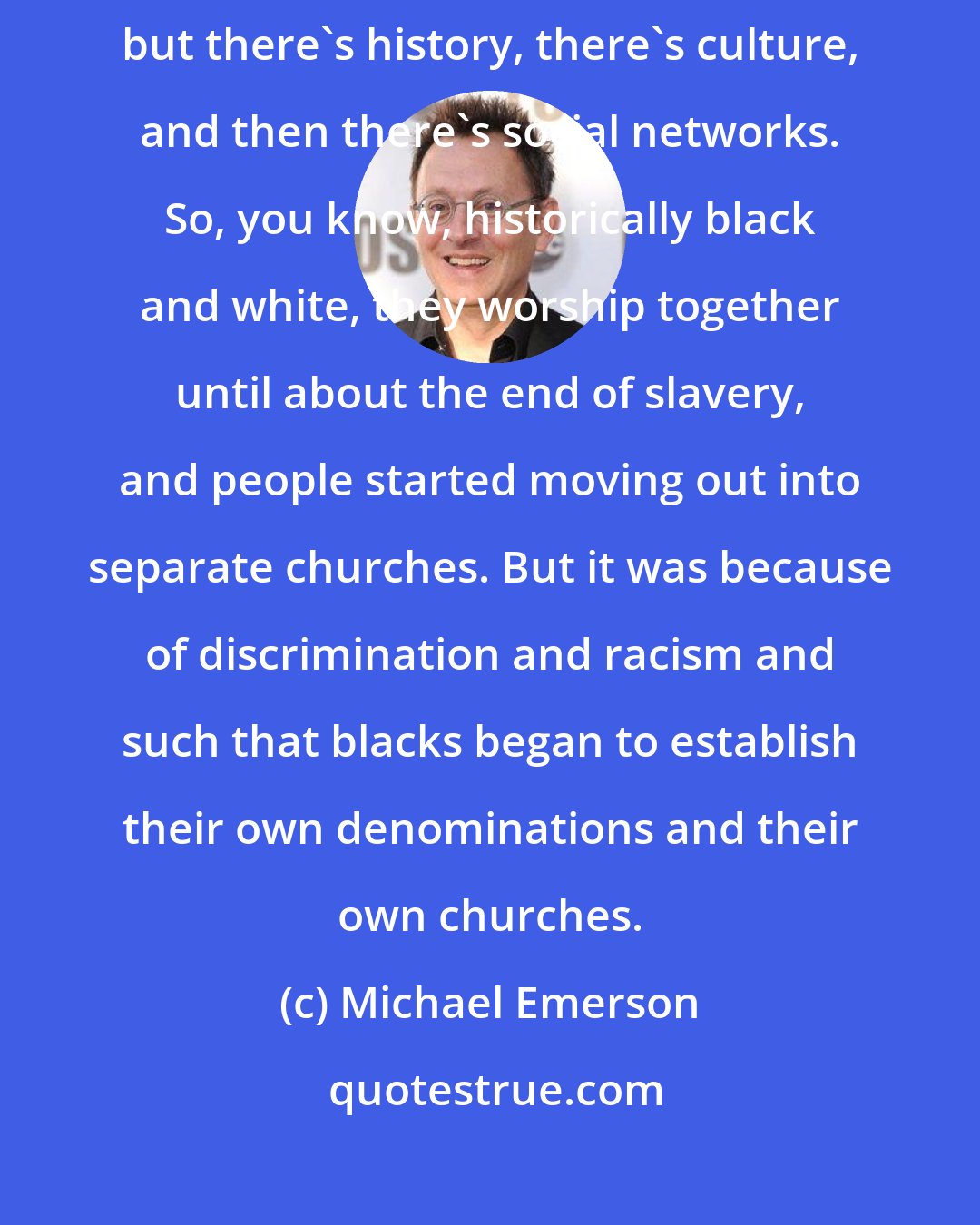 Michael Emerson: There are three things, and it depends on the group that we're talking about, but there's history, there's culture, and then there's social networks. So, you know, historically black and white, they worship together until about the end of slavery, and people started moving out into separate churches. But it was because of discrimination and racism and such that blacks began to establish their own denominations and their own churches.