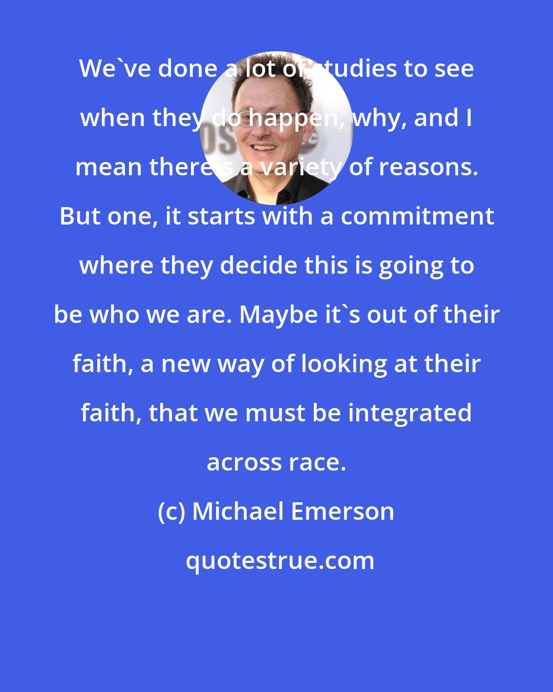 Michael Emerson: We've done a lot of studies to see when they do happen, why, and I mean there's a variety of reasons. But one, it starts with a commitment where they decide this is going to be who we are. Maybe it's out of their faith, a new way of looking at their faith, that we must be integrated across race.