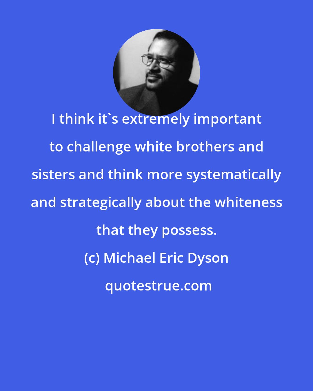 Michael Eric Dyson: I think it's extremely important to challenge white brothers and sisters and think more systematically and strategically about the whiteness that they possess.