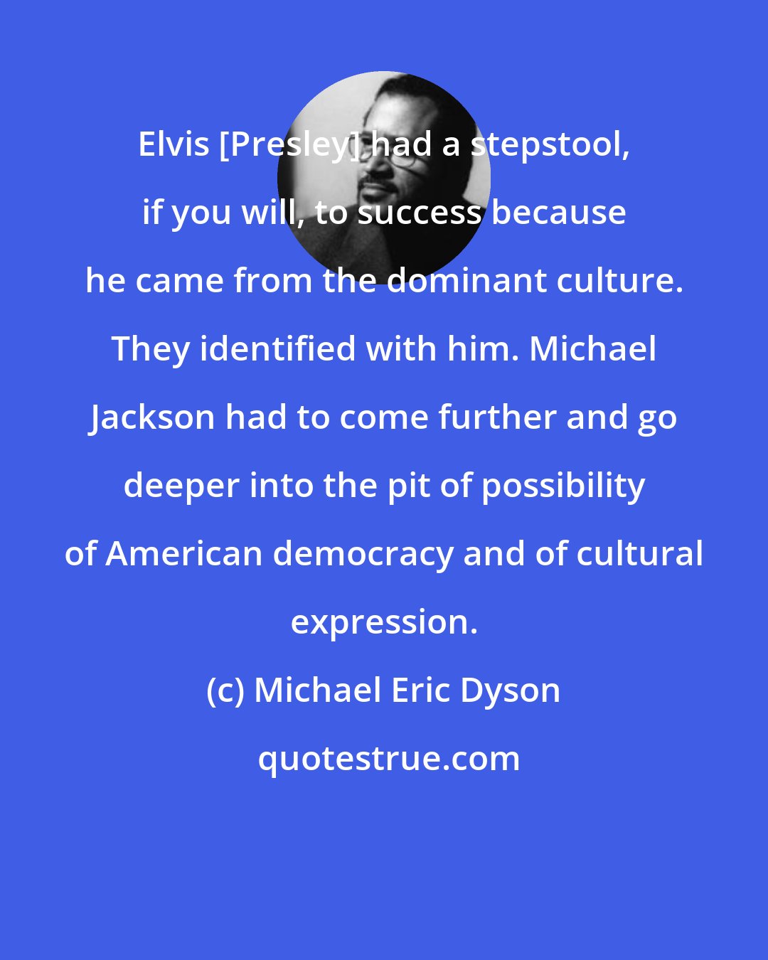 Michael Eric Dyson: Elvis [Presley] had a stepstool, if you will, to success because he came from the dominant culture. They identified with him. Michael Jackson had to come further and go deeper into the pit of possibility of American democracy and of cultural expression.