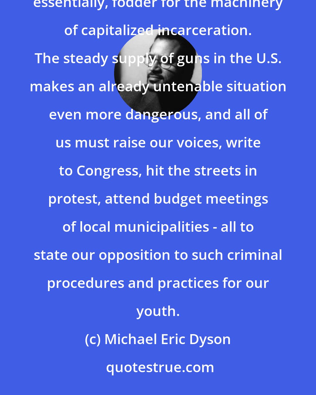 Michael Eric Dyson: Furthermore, the financial and social investment in prisons means that black and brown youth become, essentially, fodder for the machinery of capitalized incarceration. The steady supply of guns in the U.S. makes an already untenable situation even more dangerous, and all of us must raise our voices, write to Congress, hit the streets in protest, attend budget meetings of local municipalities - all to state our opposition to such criminal procedures and practices for our youth.