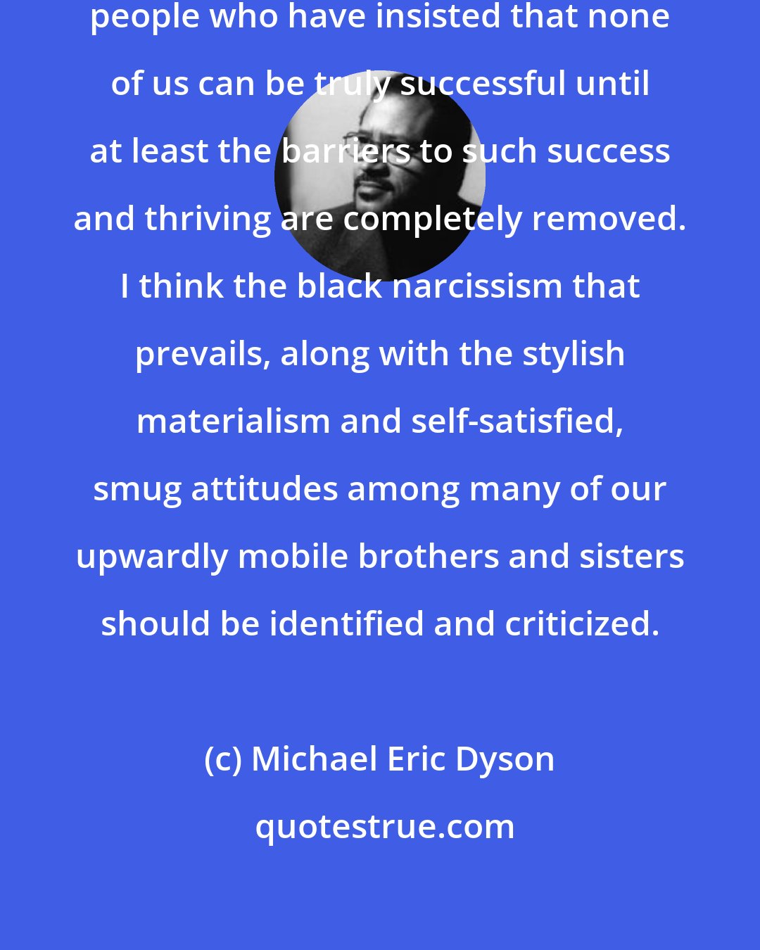 Michael Eric Dyson: We come from a proud tradition of people who have insisted that none of us can be truly successful until at least the barriers to such success and thriving are completely removed. I think the black narcissism that prevails, along with the stylish materialism and self-satisfied, smug attitudes among many of our upwardly mobile brothers and sisters should be identified and criticized.