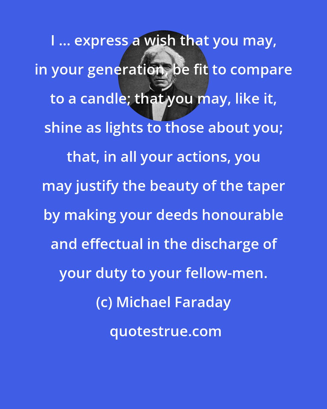 Michael Faraday: I ... express a wish that you may, in your generation, be fit to compare to a candle; that you may, like it, shine as lights to those about you; that, in all your actions, you may justify the beauty of the taper by making your deeds honourable and effectual in the discharge of your duty to your fellow-men.