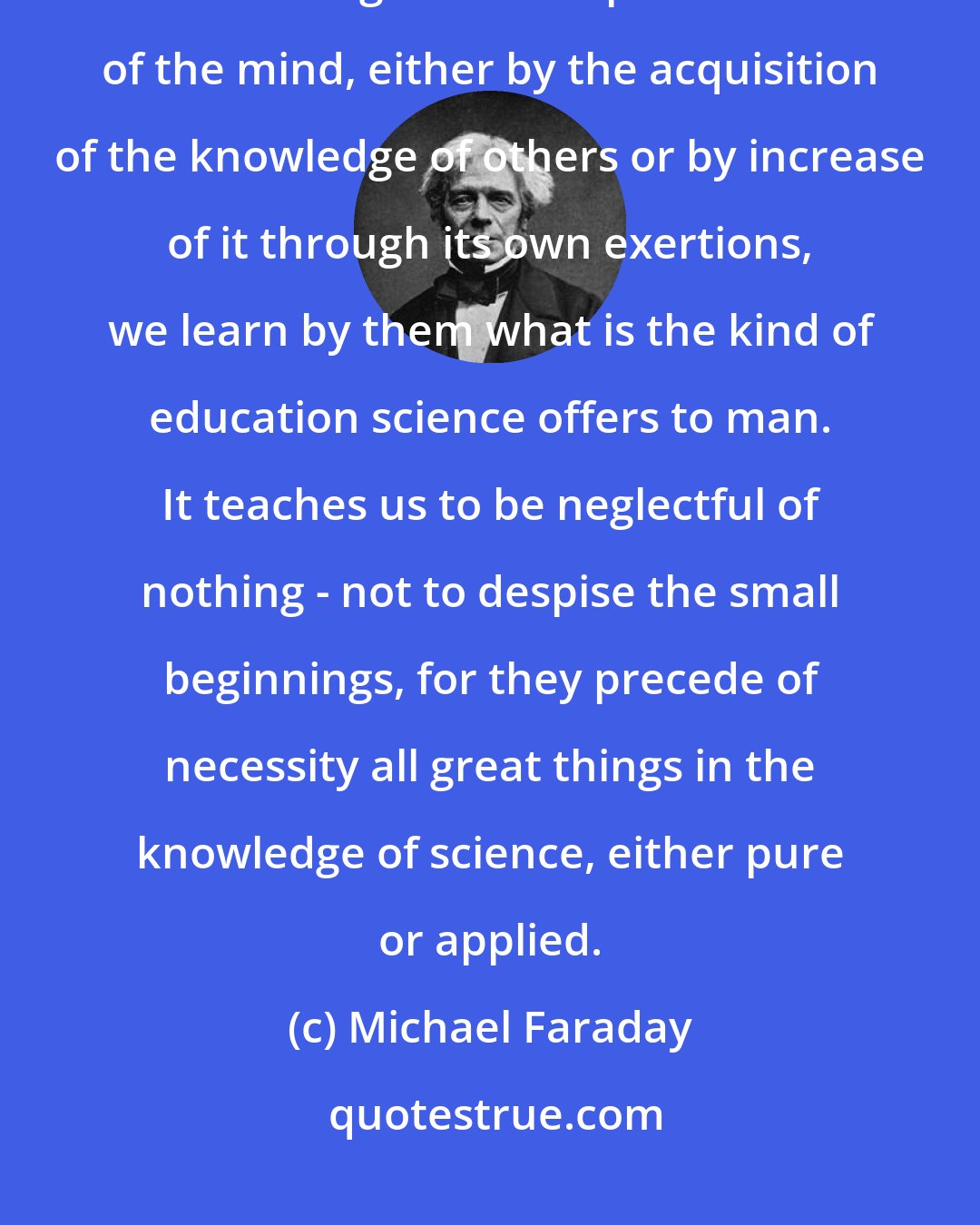 Michael Faraday: If the term education may be understood in so large a sense as to include all that belongs to the improvement of the mind, either by the acquisition of the knowledge of others or by increase of it through its own exertions, we learn by them what is the kind of education science offers to man. It teaches us to be neglectful of nothing - not to despise the small beginnings, for they precede of necessity all great things in the knowledge of science, either pure or applied.