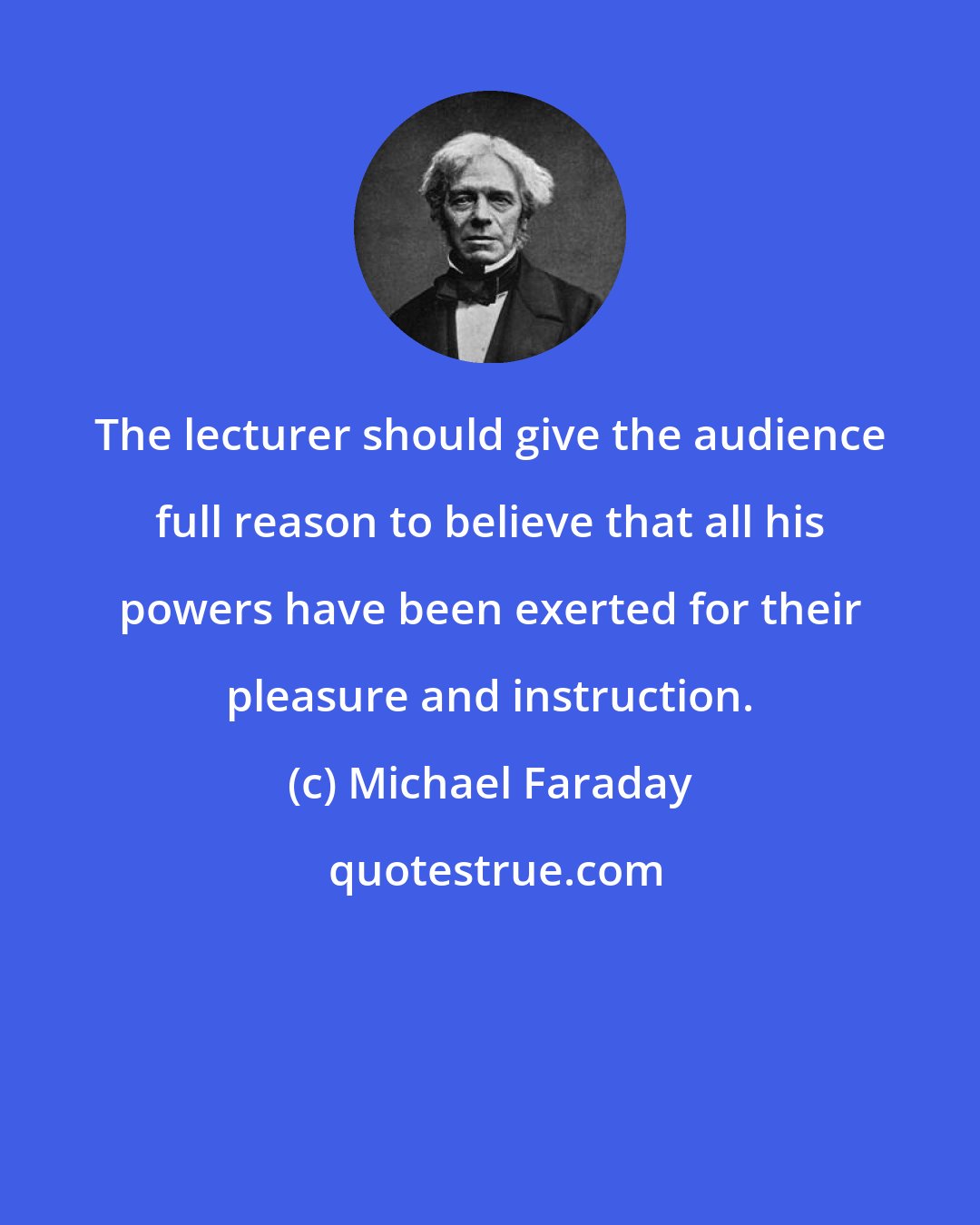 Michael Faraday: The lecturer should give the audience full reason to believe that all his powers have been exerted for their pleasure and instruction.