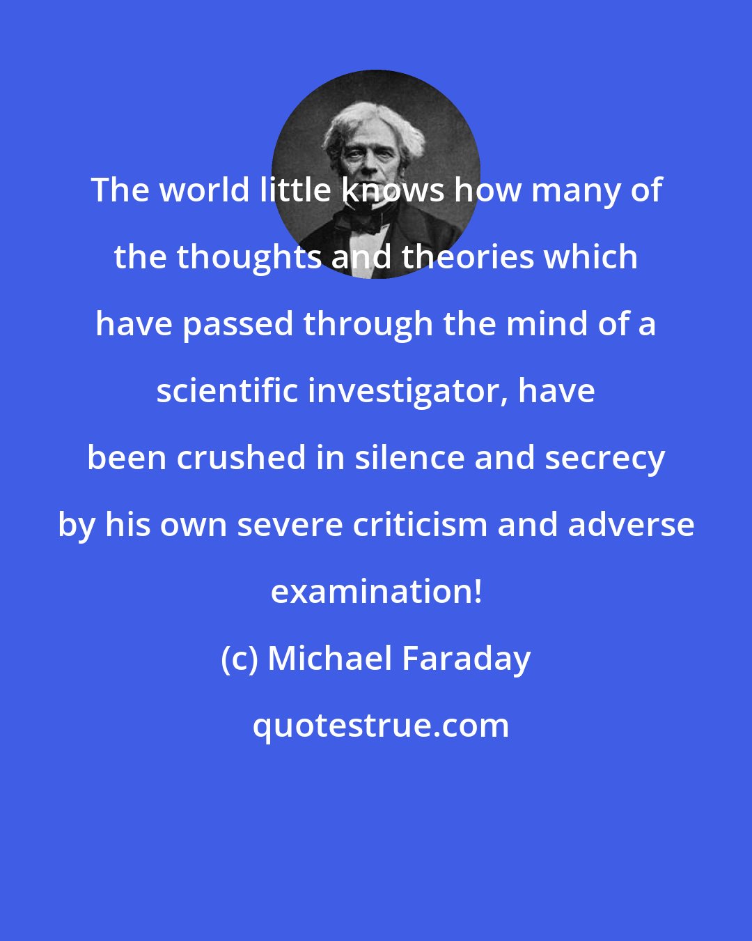 Michael Faraday: The world little knows how many of the thoughts and theories which have passed through the mind of a scientific investigator, have been crushed in silence and secrecy by his own severe criticism and adverse examination!