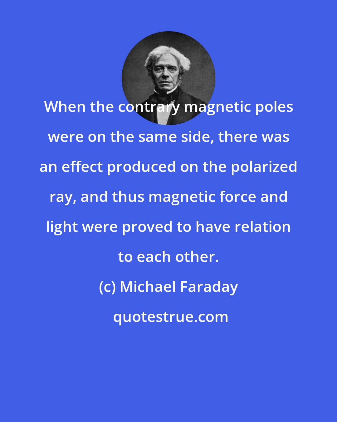 Michael Faraday: When the contrary magnetic poles were on the same side, there was an effect produced on the polarized ray, and thus magnetic force and light were proved to have relation to each other.