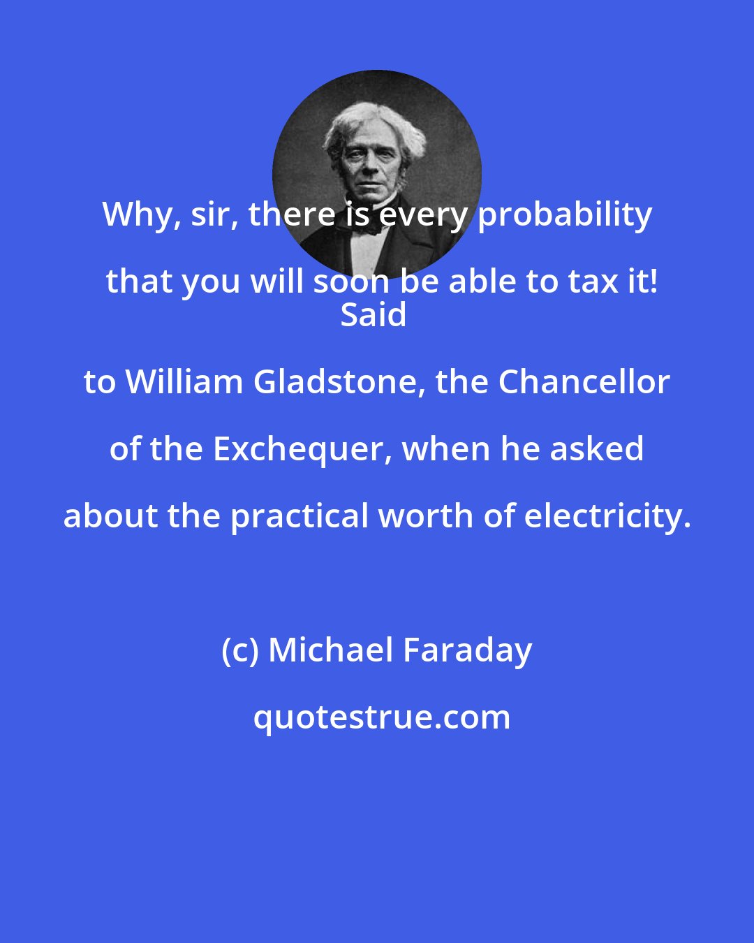Michael Faraday: Why, sir, there is every probability that you will soon be able to tax it!
Said to William Gladstone, the Chancellor of the Exchequer, when he asked about the practical worth of electricity.