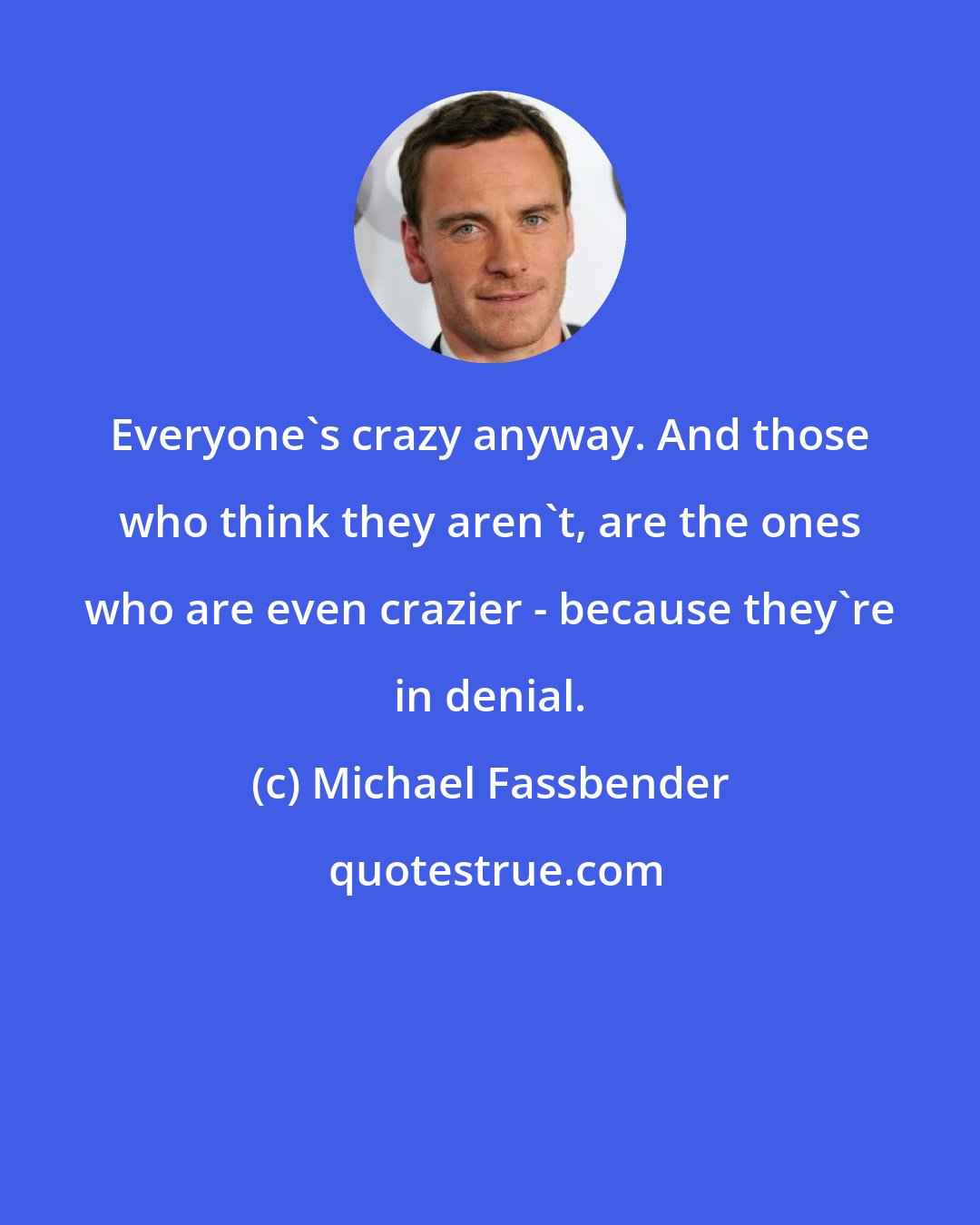 Michael Fassbender: Everyone's crazy anyway. And those who think they aren't, are the ones who are even crazier - because they're in denial.