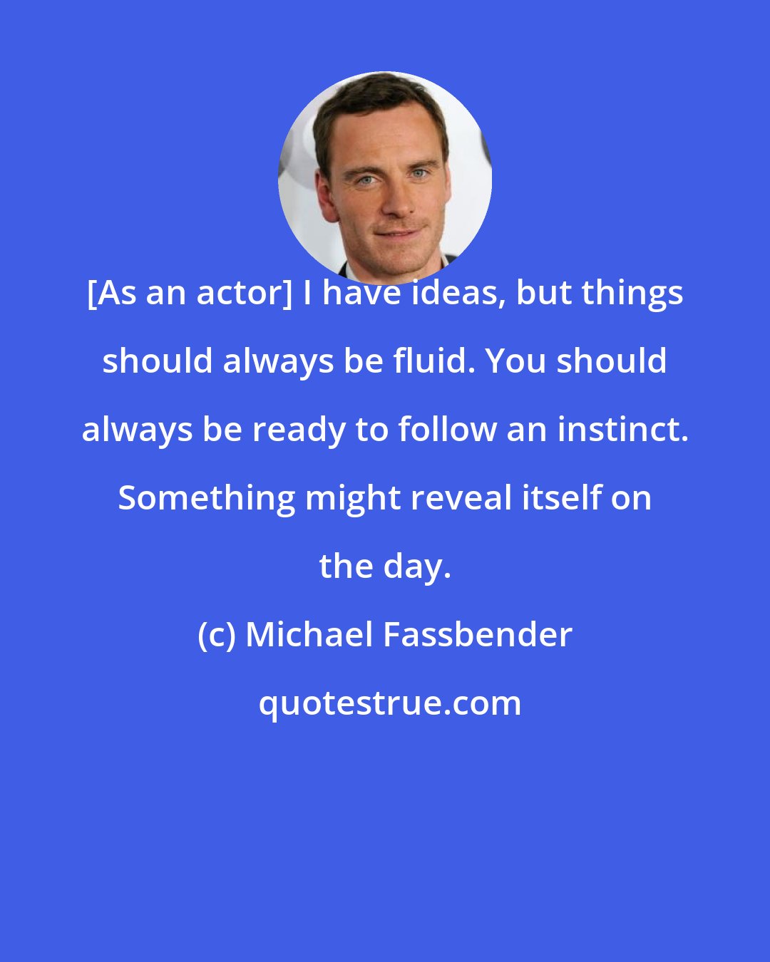 Michael Fassbender: [As an actor] I have ideas, but things should always be fluid. You should always be ready to follow an instinct. Something might reveal itself on the day.