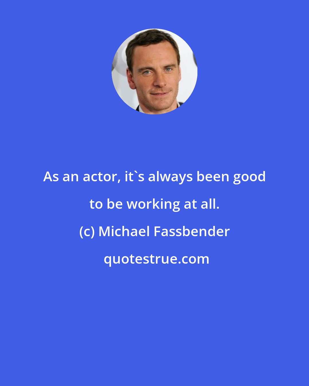 Michael Fassbender: As an actor, it's always been good to be working at all.