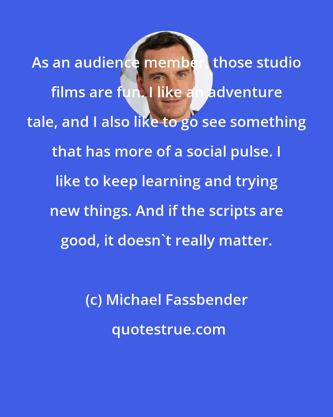 Michael Fassbender: As an audience member, those studio films are fun. I like an adventure tale, and I also like to go see something that has more of a social pulse. I like to keep learning and trying new things. And if the scripts are good, it doesn't really matter.