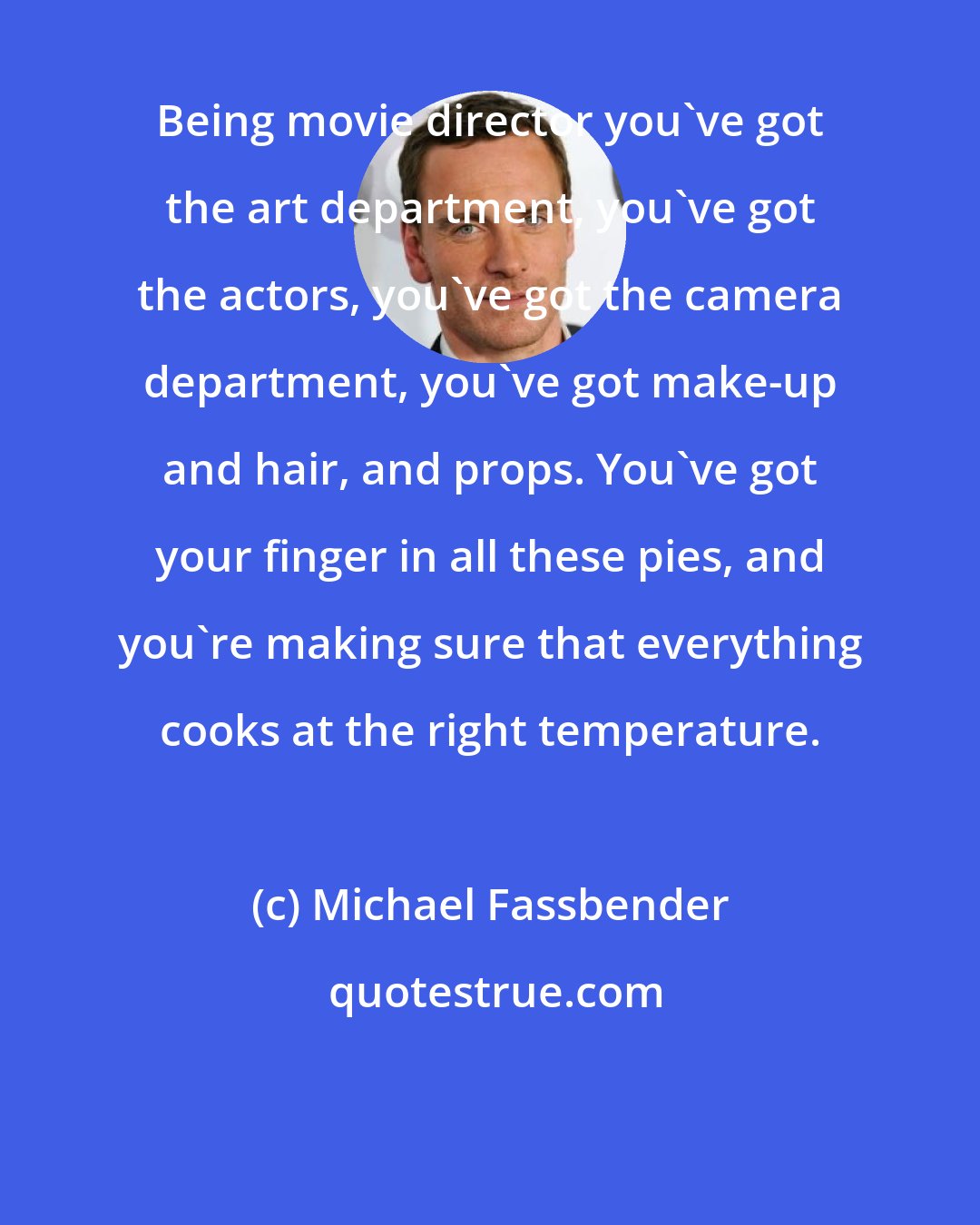 Michael Fassbender: Being movie director you've got the art department, you've got the actors, you've got the camera department, you've got make-up and hair, and props. You've got your finger in all these pies, and you're making sure that everything cooks at the right temperature.