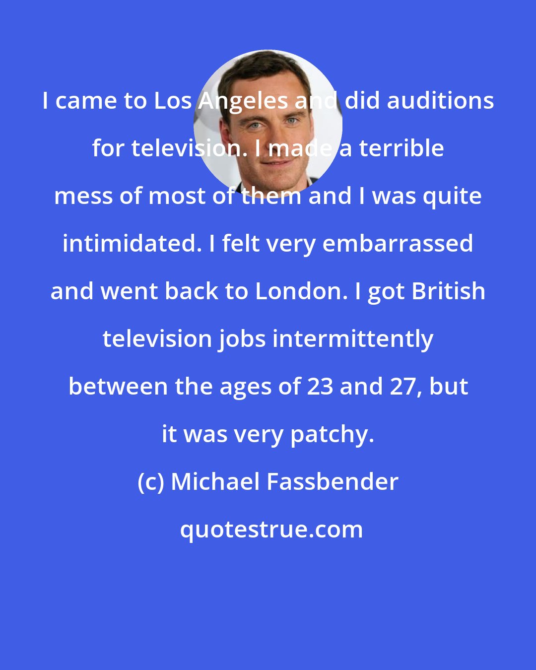 Michael Fassbender: I came to Los Angeles and did auditions for television. I made a terrible mess of most of them and I was quite intimidated. I felt very embarrassed and went back to London. I got British television jobs intermittently between the ages of 23 and 27, but it was very patchy.