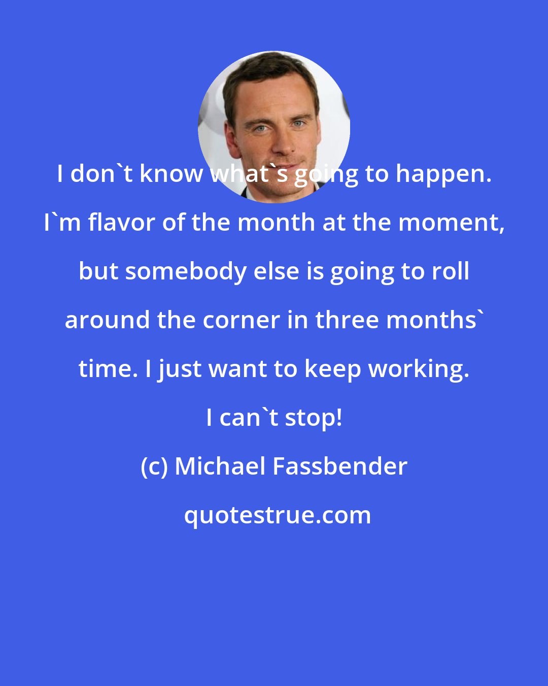 Michael Fassbender: I don't know what's going to happen. I'm flavor of the month at the moment, but somebody else is going to roll around the corner in three months' time. I just want to keep working. I can't stop!