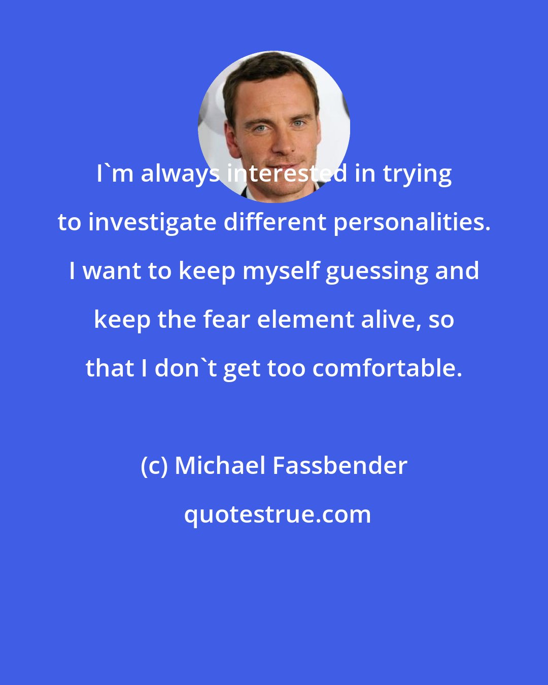 Michael Fassbender: I'm always interested in trying to investigate different personalities. I want to keep myself guessing and keep the fear element alive, so that I don't get too comfortable.