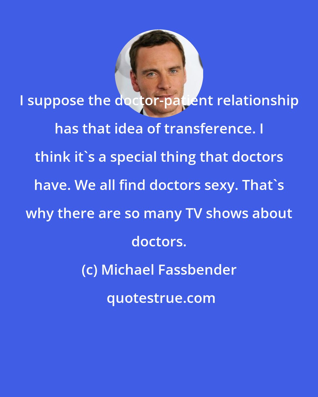 Michael Fassbender: I suppose the doctor-patient relationship has that idea of transference. I think it's a special thing that doctors have. We all find doctors sexy. That's why there are so many TV shows about doctors.