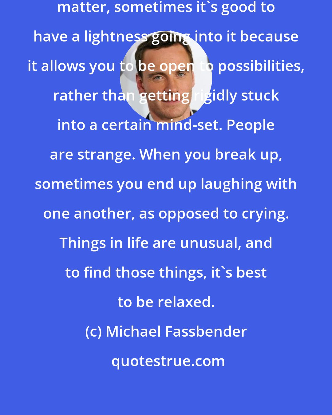 Michael Fassbender: If you're dealing with heavy topic matter, sometimes it's good to have a lightness going into it because it allows you to be open to possibilities, rather than getting rigidly stuck into a certain mind-set. People are strange. When you break up, sometimes you end up laughing with one another, as opposed to crying. Things in life are unusual, and to find those things, it's best to be relaxed.