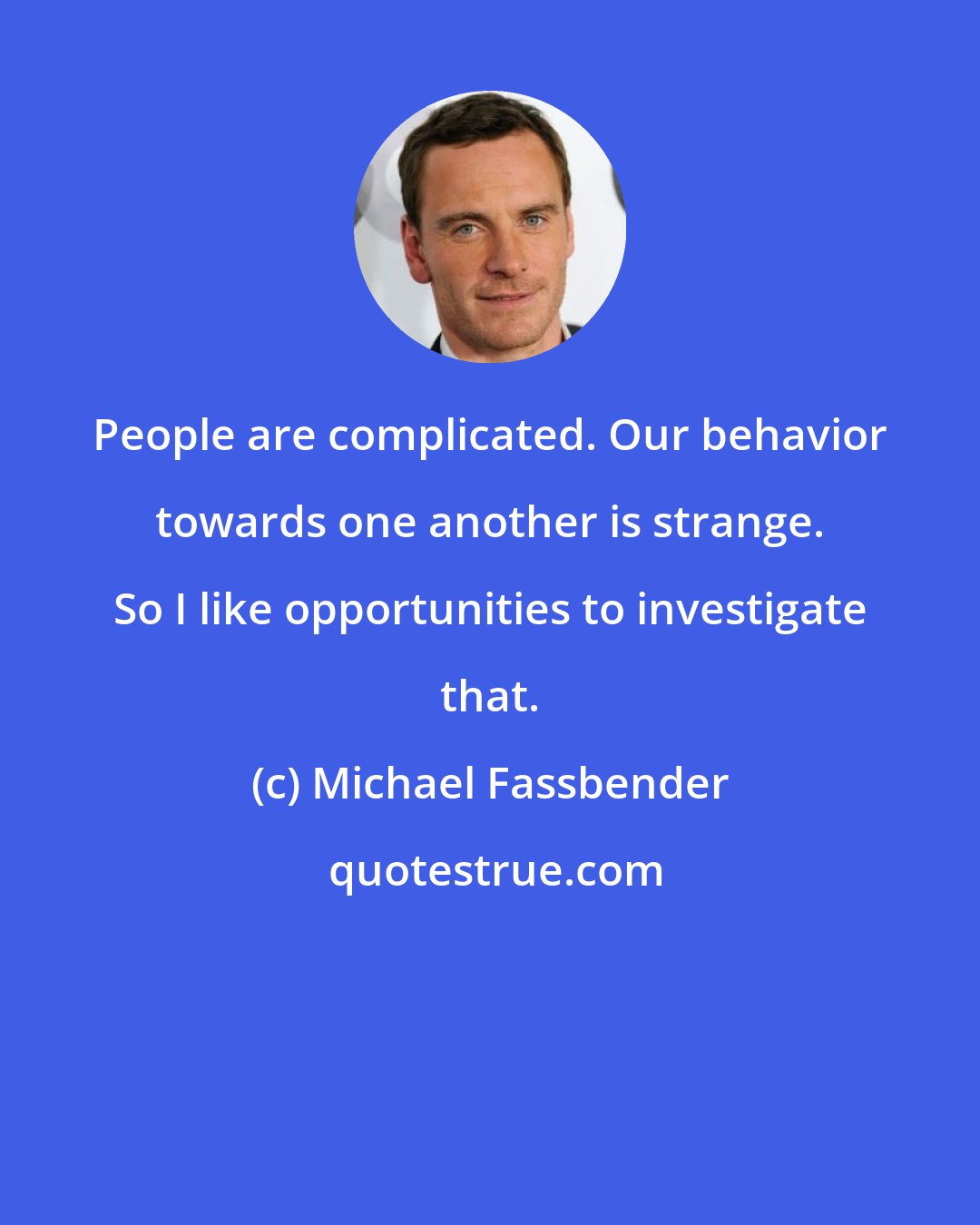 Michael Fassbender: People are complicated. Our behavior towards one another is strange. So I like opportunities to investigate that.