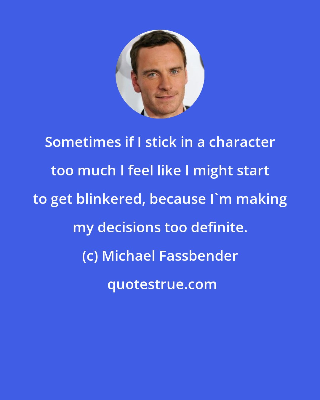 Michael Fassbender: Sometimes if I stick in a character too much I feel like I might start to get blinkered, because I'm making my decisions too definite.