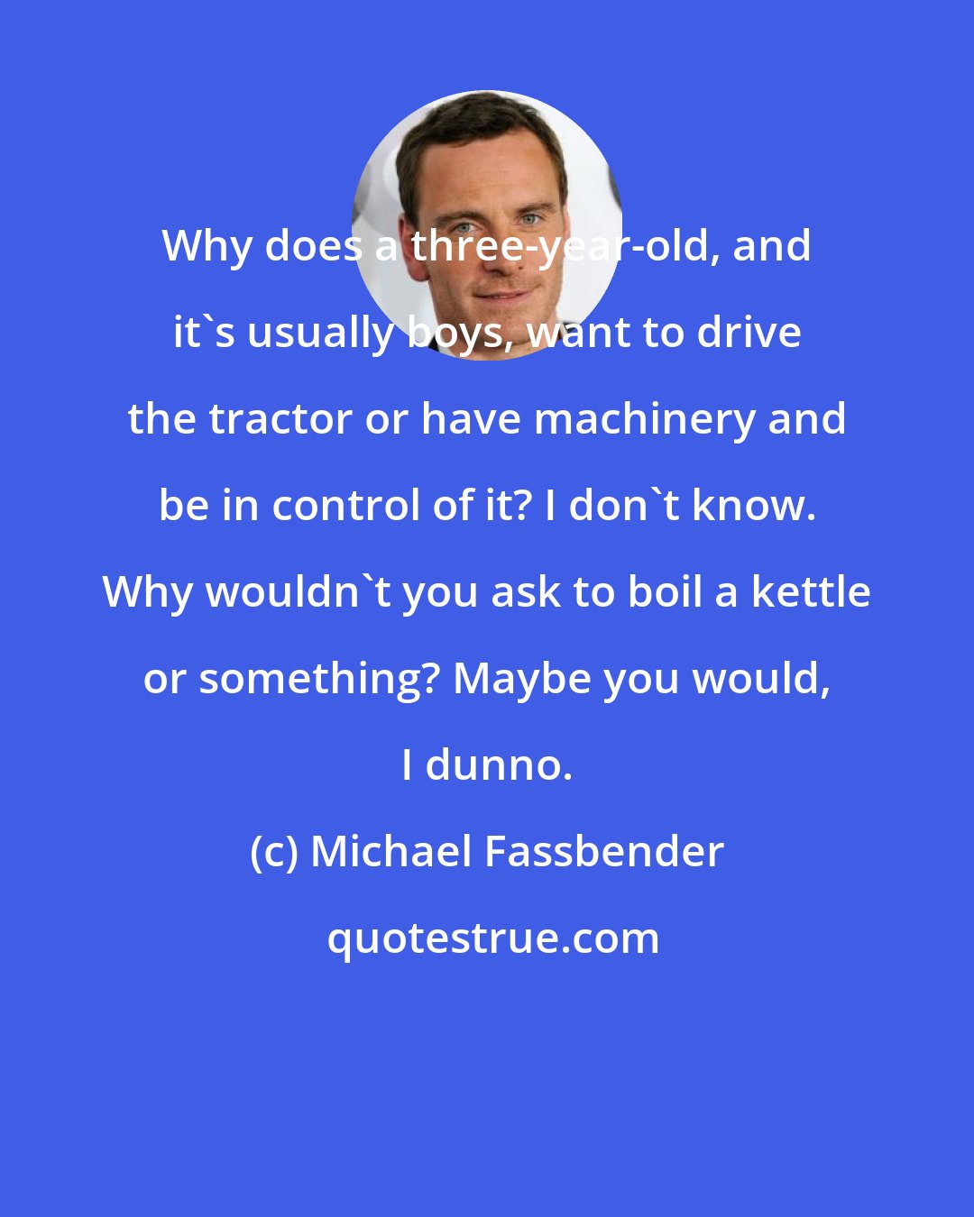 Michael Fassbender: Why does a three-year-old, and it's usually boys, want to drive the tractor or have machinery and be in control of it? I don't know. Why wouldn't you ask to boil a kettle or something? Maybe you would, I dunno.