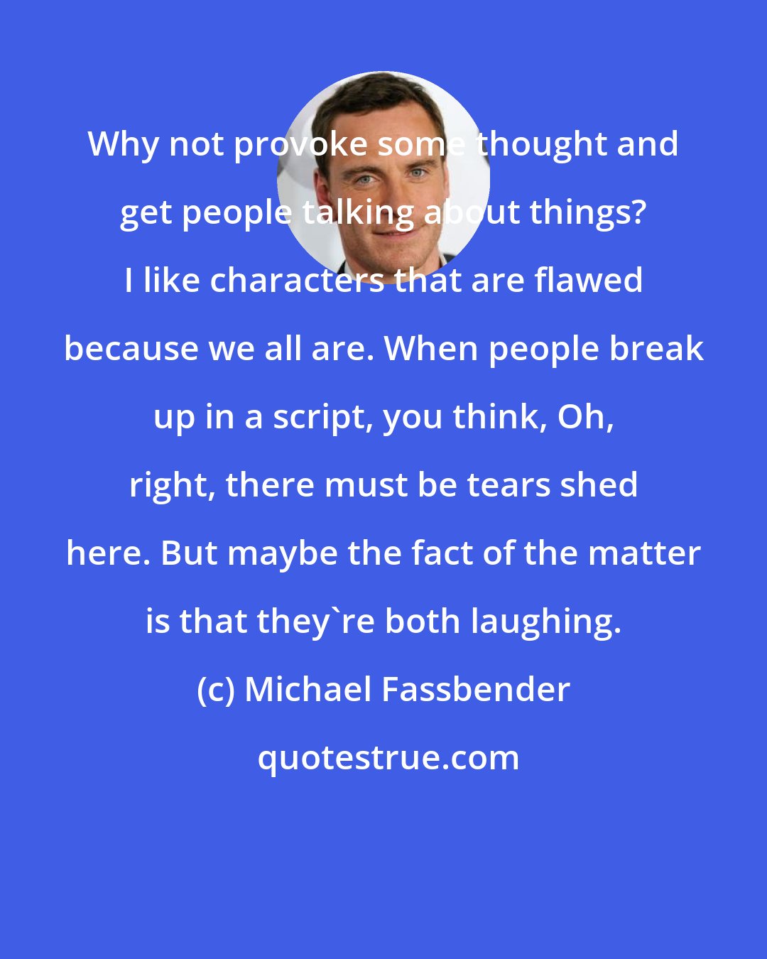 Michael Fassbender: Why not provoke some thought and get people talking about things? I like characters that are flawed because we all are. When people break up in a script, you think, Oh, right, there must be tears shed here. But maybe the fact of the matter is that they're both laughing.