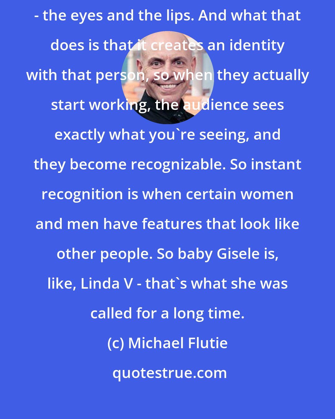 Michael Flutie: When you see someone, you automatically start putting those people together - the eyes and the lips. And what that does is that it creates an identity with that person, so when they actually start working, the audience sees exactly what you're seeing, and they become recognizable. So instant recognition is when certain women and men have features that look like other people. So baby Gisele is, like, Linda V - that's what she was called for a long time.