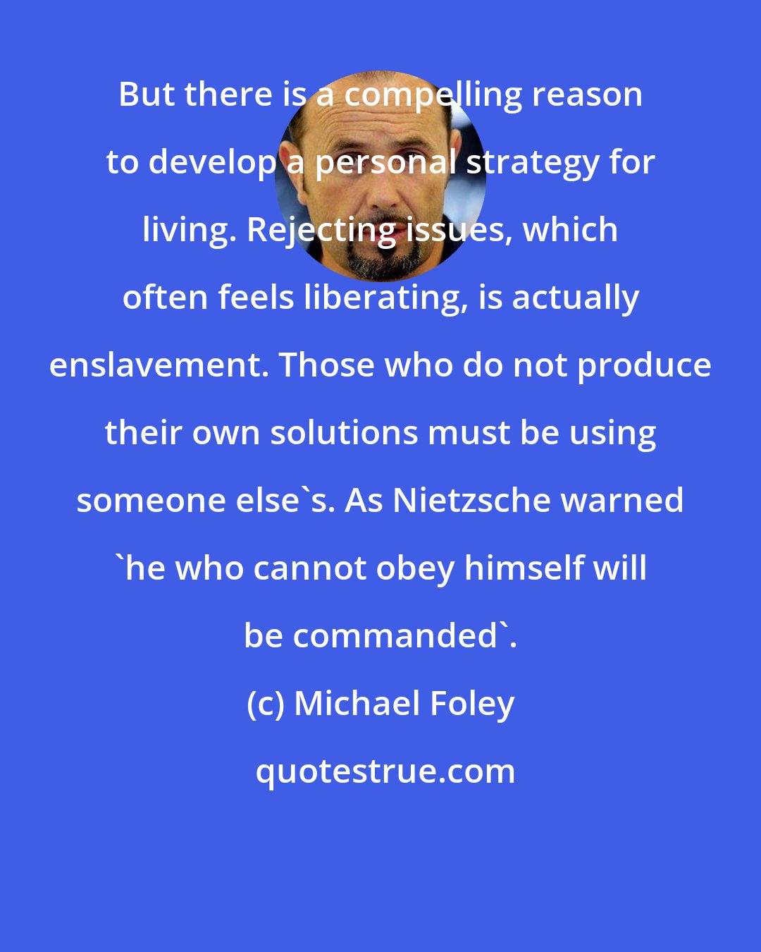 Michael Foley: But there is a compelling reason to develop a personal strategy for living. Rejecting issues, which often feels liberating, is actually enslavement. Those who do not produce their own solutions must be using someone else's. As Nietzsche warned 'he who cannot obey himself will be commanded'.