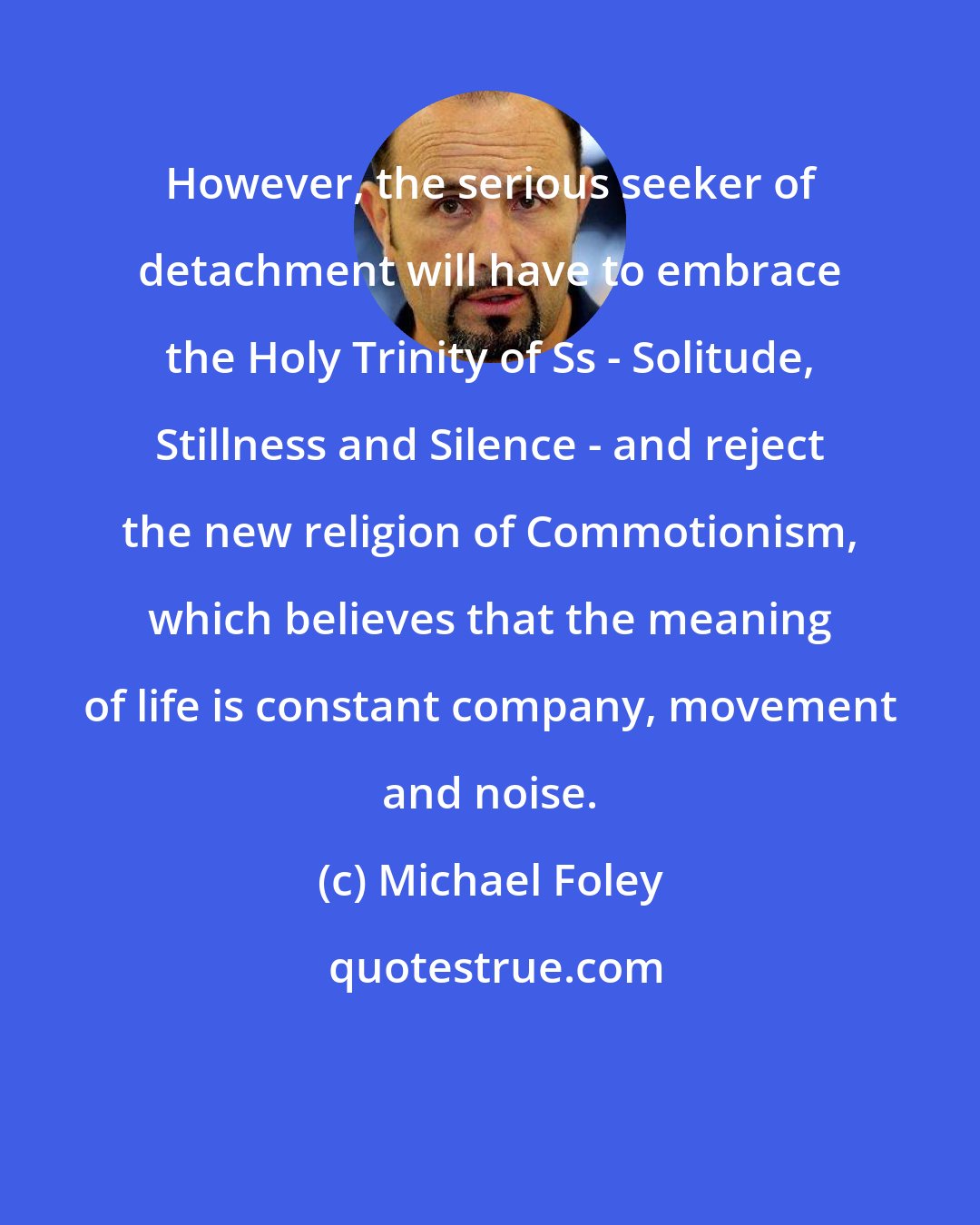 Michael Foley: However, the serious seeker of detachment will have to embrace the Holy Trinity of Ss - Solitude, Stillness and Silence - and reject the new religion of Commotionism, which believes that the meaning of life is constant company, movement and noise.