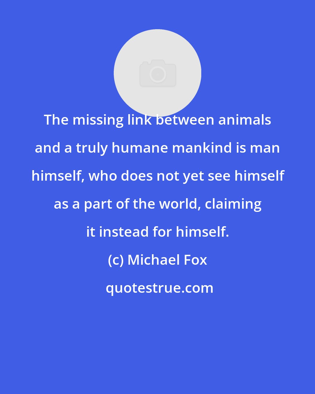 Michael Fox: The missing link between animals and a truly humane mankind is man himself, who does not yet see himself as a part of the world, claiming it instead for himself.