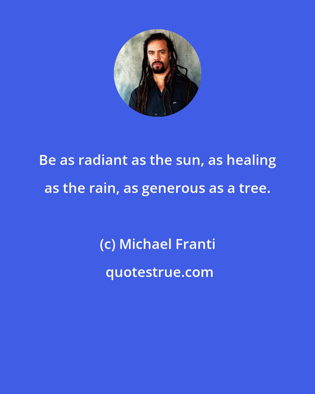 Michael Franti: Be as radiant as the sun, as healing as the rain, as generous as a tree.