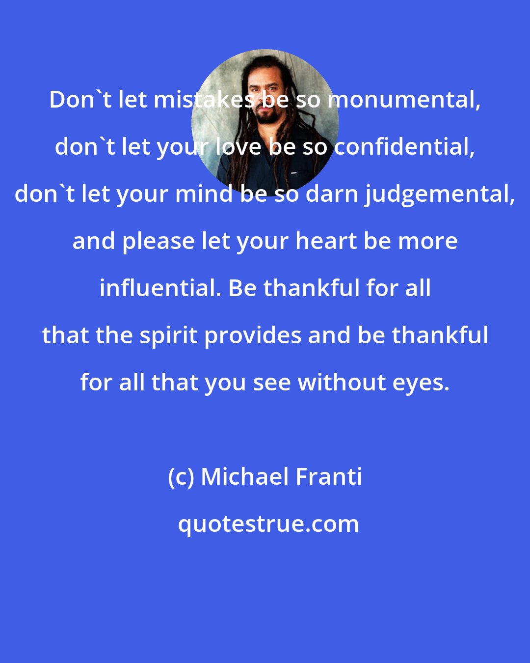 Michael Franti: Don't let mistakes be so monumental, don't let your love be so confidential, don't let your mind be so darn judgemental, and please let your heart be more influential. Be thankful for all that the spirit provides and be thankful for all that you see without eyes.