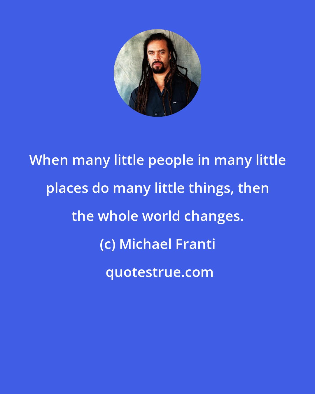 Michael Franti: When many little people in many little places do many little things, then the whole world changes.