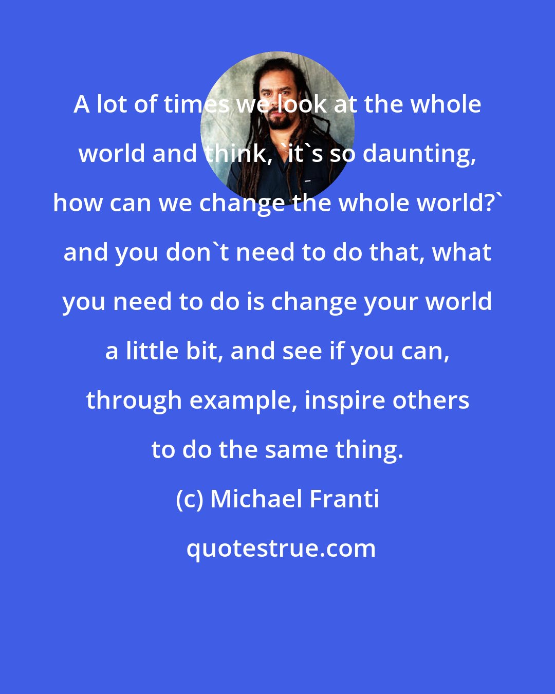 Michael Franti: A lot of times we look at the whole world and think, 'it's so daunting, how can we change the whole world?' and you don't need to do that, what you need to do is change your world a little bit, and see if you can, through example, inspire others to do the same thing.