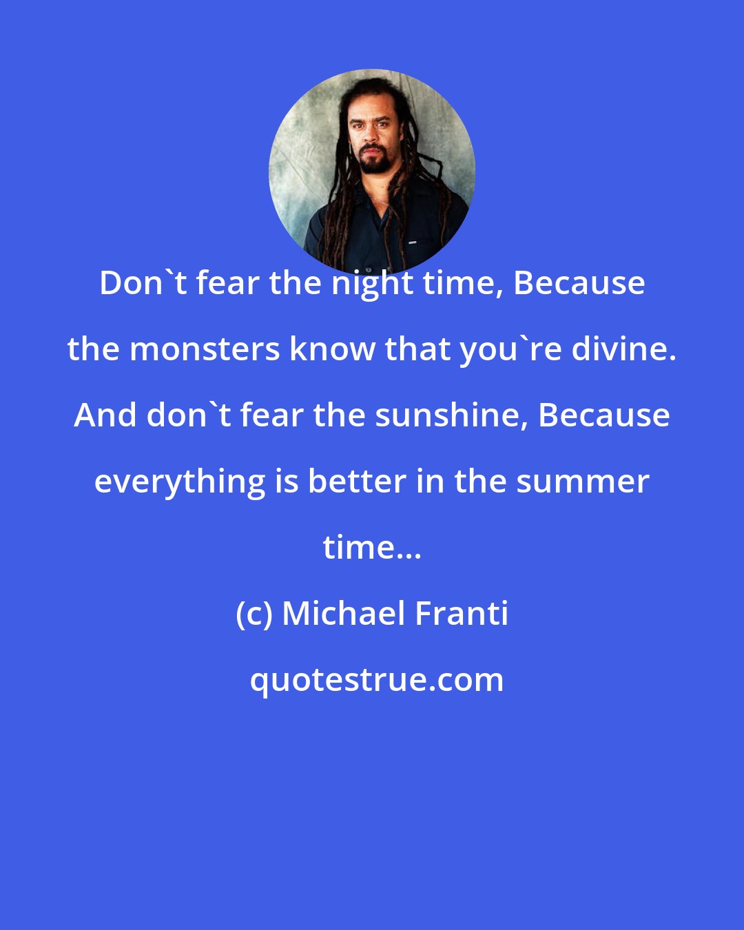 Michael Franti: Don't fear the night time, Because the monsters know that you're divine. And don't fear the sunshine, Because everything is better in the summer time...