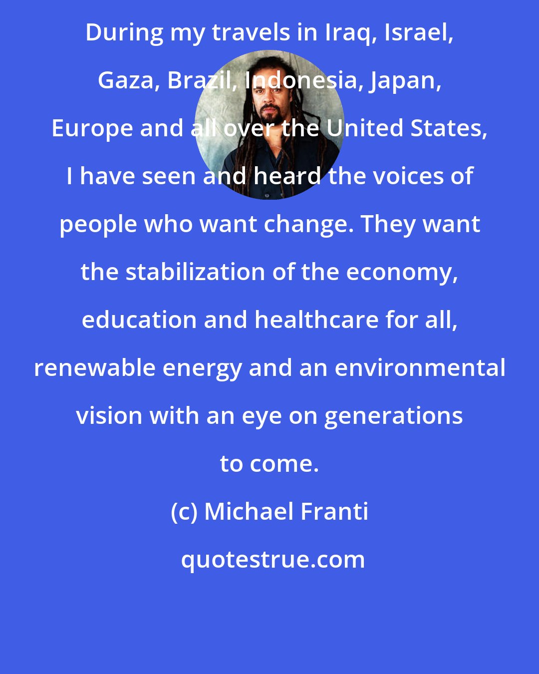 Michael Franti: During my travels in Iraq, Israel, Gaza, Brazil, Indonesia, Japan, Europe and all over the United States, I have seen and heard the voices of people who want change. They want the stabilization of the economy, education and healthcare for all, renewable energy and an environmental vision with an eye on generations to come.