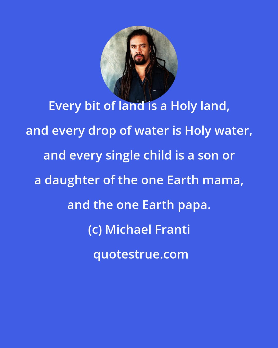 Michael Franti: Every bit of land is a Holy land, and every drop of water is Holy water, and every single child is a son or a daughter of the one Earth mama, and the one Earth papa.