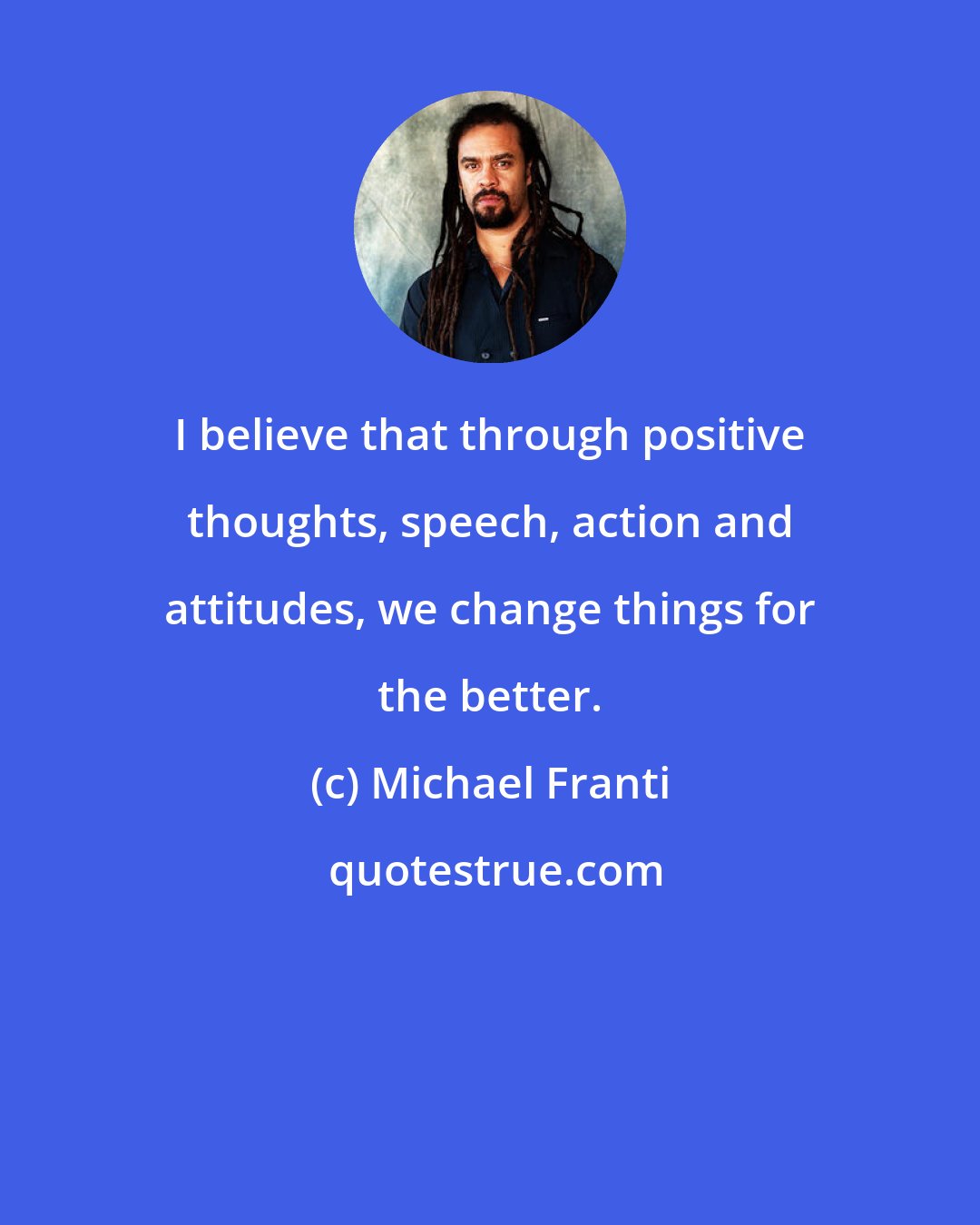 Michael Franti: I believe that through positive thoughts, speech, action and attitudes, we change things for the better.