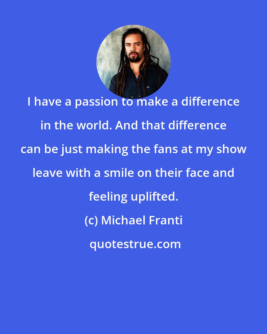 Michael Franti: I have a passion to make a difference in the world. And that difference can be just making the fans at my show leave with a smile on their face and feeling uplifted.