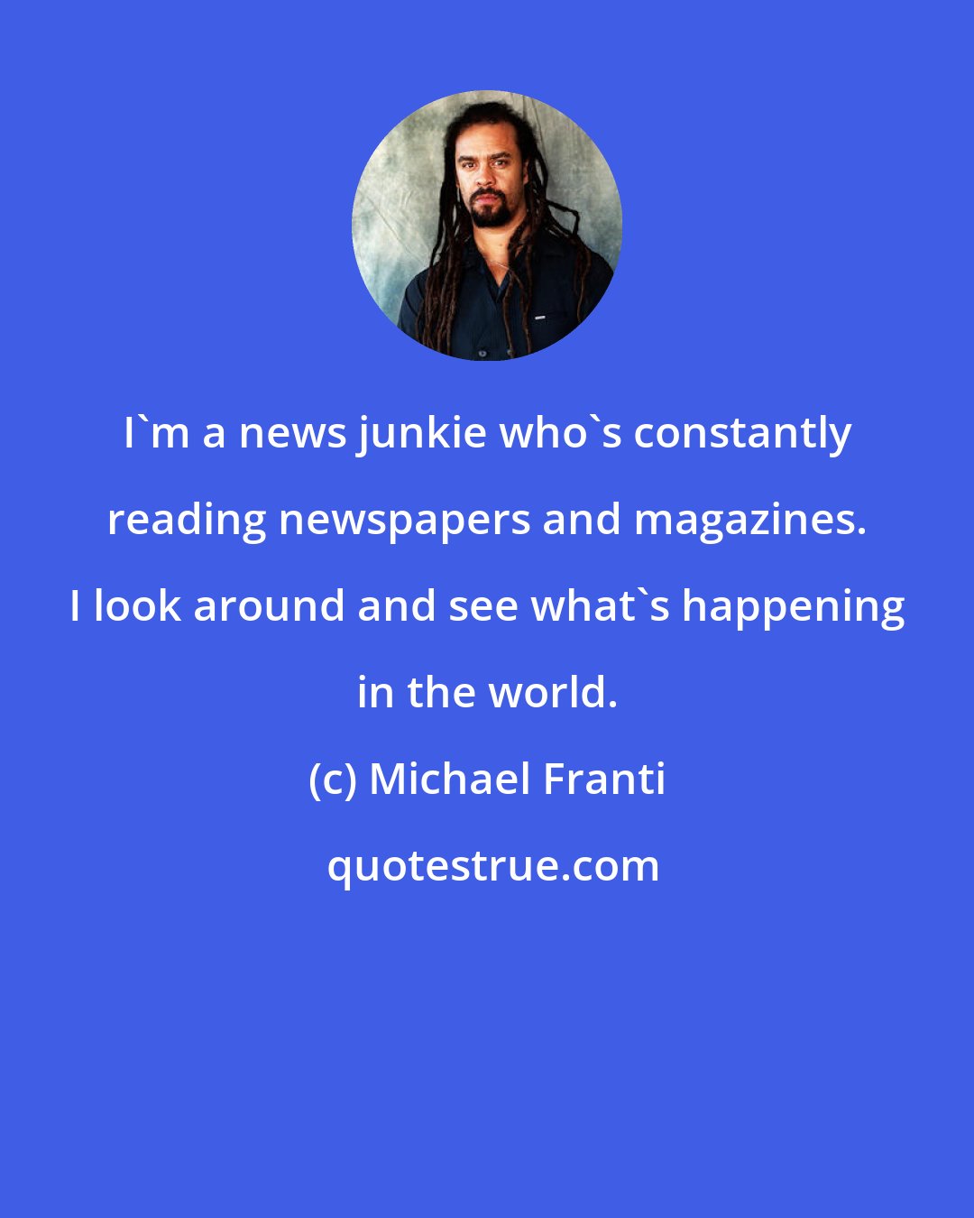 Michael Franti: I'm a news junkie who's constantly reading newspapers and magazines. I look around and see what's happening in the world.